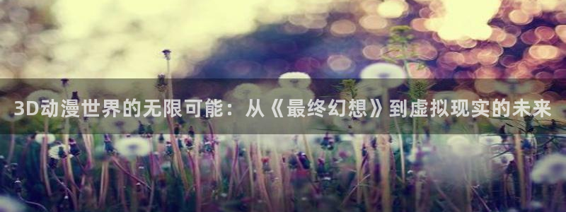 汗汗漫画大全高清版:3D动漫世界的无限可能:从《最终幻想》到虚拟现实的未来配图